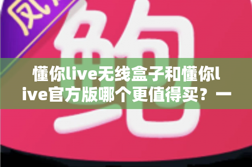 懂你live无线盒子和懂你live官方版哪个更值得买?一篇文章帮你彻底搞懂两者区别与选购思路 懂你live无线盒子和懂你live官方版哪个更值得买?一篇文章帮你彻底搞懂两者区别与选购思路