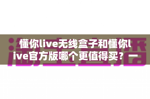懂你live无线盒子和懂你live官方版哪个更值得买？一篇文章帮你彻底搞懂两者区别与选购思路
