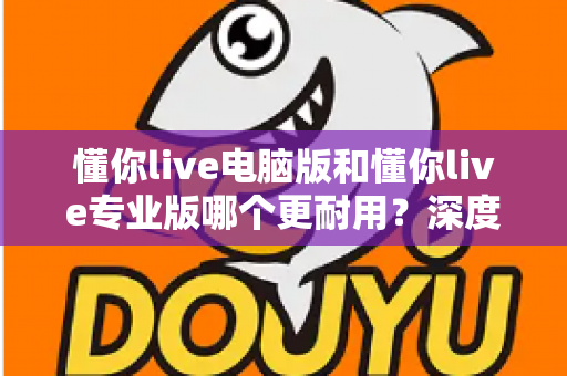 懂你live电脑版和懂你live专业版哪个更耐用？深度对比分析与选购全指南
