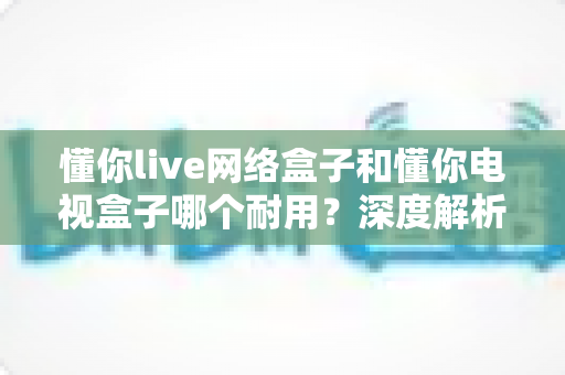 懂你live网络盒子和懂你电视盒子哪个耐用?深度解析助你选对更耐用的家庭影音利器 懂你live网络盒子和懂你电视盒子哪个耐用?深度解析助你选对更耐用的家庭影音利器