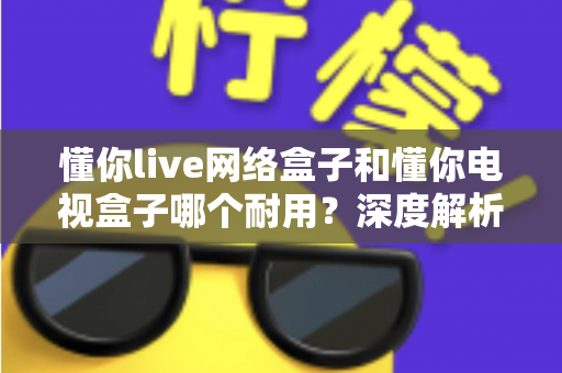 懂你live网络盒子和懂你电视盒子哪个耐用？深度解析助你选对更耐用的家庭影音利器
