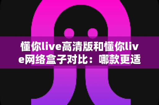 懂你live高清版和懂你live网络盒子对比:哪款更适合你的家庭观影需求?全方位深度评测解析 懂你live高清版和懂你live网络盒子对比:哪款更适合你的家庭观影需求?全方位深度评测解析