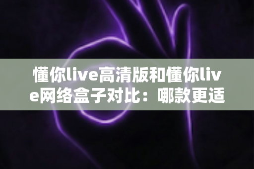 懂你live高清版和懂你live网络盒子对比:哪款更适合你的家庭观影需求?全方位深度评测解析 懂你live高清版和懂你live网络盒子对比:哪款更适合你的家庭观影需求?全方位深度评测解析