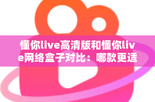 懂你live高清版和懂你live网络盒子对比：哪款更适合你的家庭观影需求？全方位深度评测解析