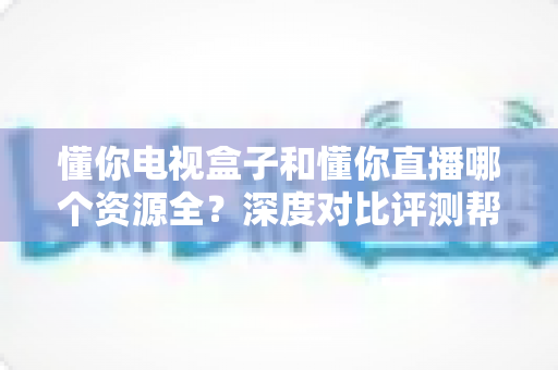 懂你电视盒子和懂你直播哪个资源全?深度对比评测帮你选对追剧神器 懂你电视盒子和懂你直播哪个资源全?深度对比评测帮你选对追剧神器