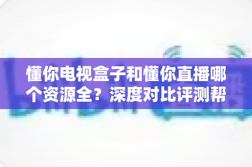 懂你电视盒子和懂你直播哪个资源全?深度对比评测帮你选对追剧神器 懂你电视盒子和懂你直播哪个资源全?深度对比评测帮你选对追剧神器