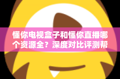 懂你电视盒子和懂你直播哪个资源全？深度对比评测帮你选对追剧神器