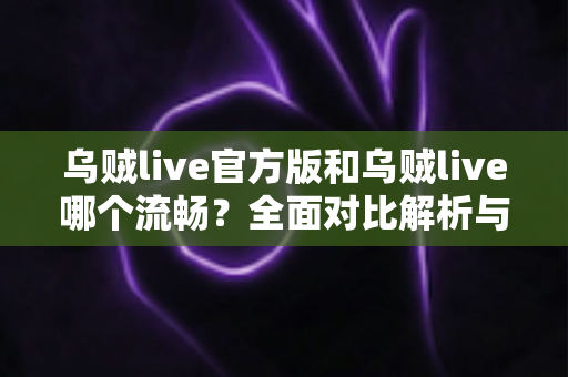 乌贼live官方版和乌贼live哪个流畅？全面对比解析与流畅度提升实战指南