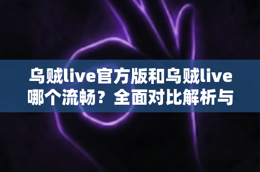 乌贼live官方版和乌贼live哪个流畅？全面对比解析与流畅度提升实战指南