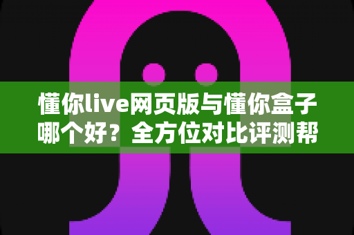 懂你live网页版与懂你盒子哪个好?全方位对比评测帮你选对不选贵 懂你live网页版与懂你盒子哪个好?全方位对比评测帮你选对不选贵