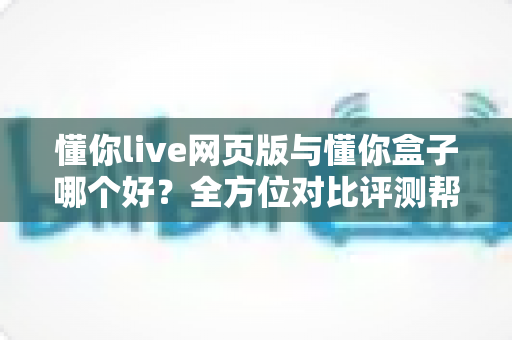 懂你live网页版与懂你盒子哪个好？全方位对比评测帮你选对不选贵