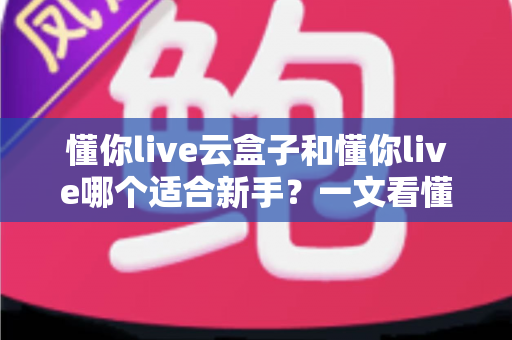 懂你live云盒子和懂你live哪个适合新手?一文看懂两大直播工具的核心差异与选择攻略 懂你live云盒子和懂你live哪个适合新手?一文看懂两大直播工具的核心差异与选择攻略