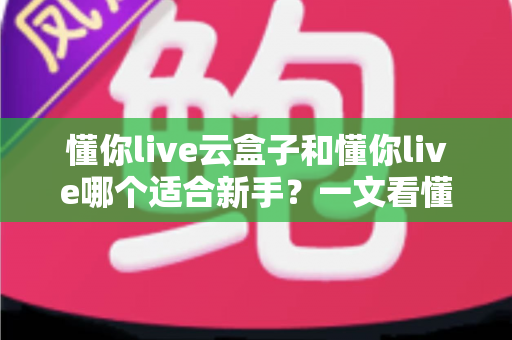 懂你live云盒子和懂你live哪个适合新手？一文看懂两大直播工具的核心差异与选择攻略