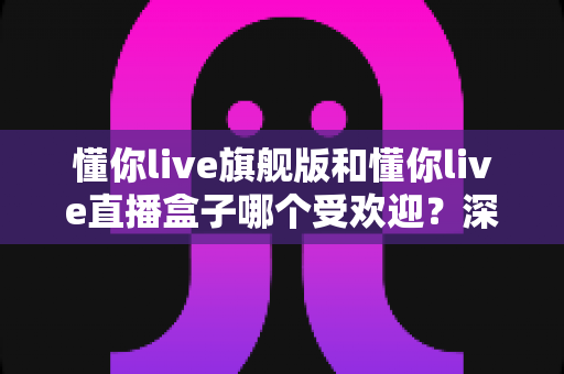 懂你live旗舰版和懂你live直播盒子哪个受欢迎？深度对比帮你选对版本