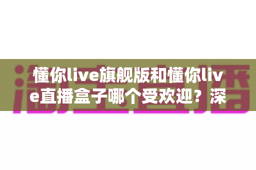 懂你live旗舰版和懂你live直播盒子哪个受欢迎？深度对比帮你选对版本