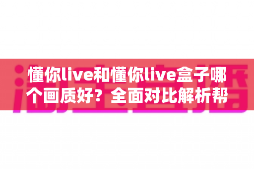 懂你live和懂你live盒子哪个画质好?全面对比解析帮你选出更清晰的观影方案 懂你live和懂你live盒子哪个画质好?全面对比解析帮你选出更清晰的观影方案
