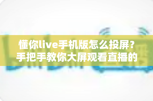 懂你live手机版怎么投屏?手把手教你大屏观看直播的完整教程与问题解决方案 懂你live手机版怎么投屏?手把手教你大屏观看直播的完整教程与问题解决方案