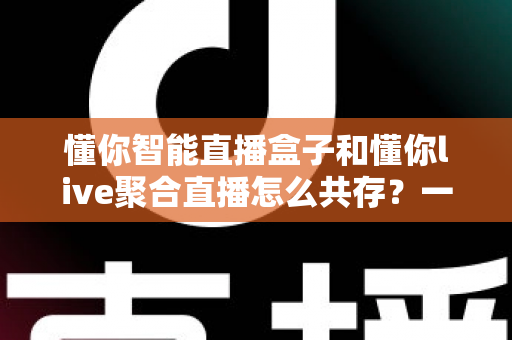 懂你智能直播盒子和懂你live聚合直播怎么共存？一文学会双端协同使用方案