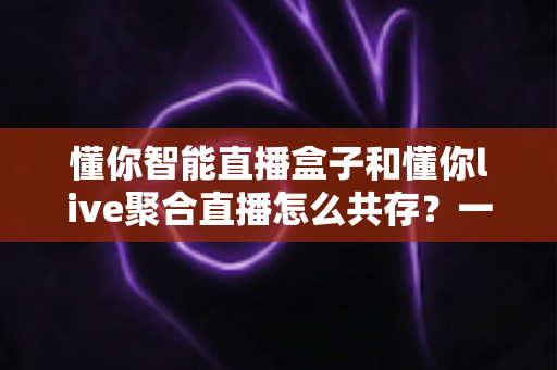懂你智能直播盒子和懂你live聚合直播怎么共存？一文学会双端协同使用方案