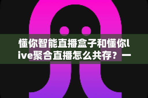 懂你智能直播盒子和懂你live聚合直播怎么共存？一文学会双端协同使用方案