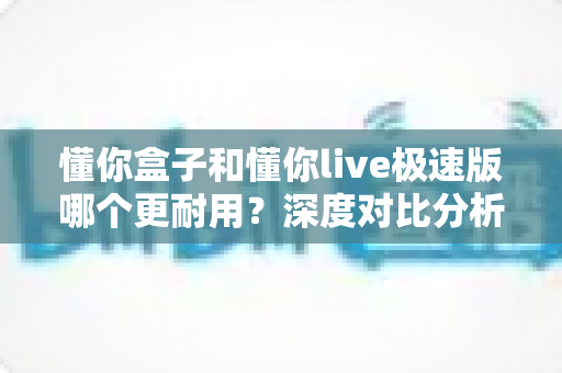 懂你盒子和懂你live极速版哪个更耐用？深度对比分析与家庭选购实用指南