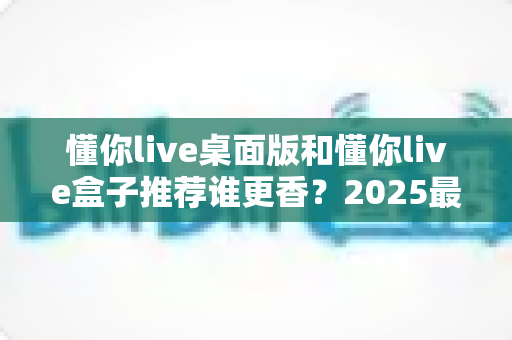 懂你live桌面版和懂你live盒子推荐谁更香?2025最全深度对比评测,看完不花冤枉钱 懂你live桌面版和懂你live盒子推荐谁更香?2025最全深度对比评测,看完不花冤枉钱