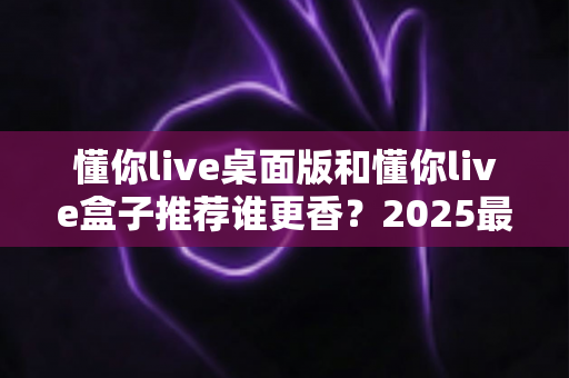 懂你live桌面版和懂你live盒子推荐谁更香?2025最全深度对比评测,看完不花冤枉钱 懂你live桌面版和懂你live盒子推荐谁更香?2025最全深度对比评测,看完不花冤枉钱