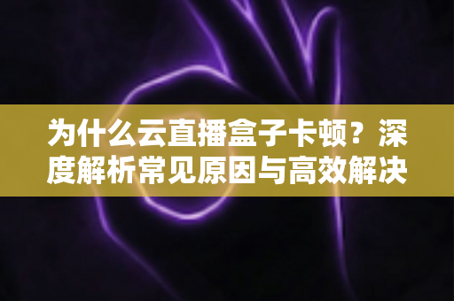 为什么云直播盒子卡顿？深度解析常见原因与高效解决方法指南