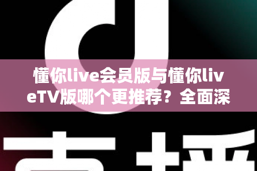 懂你live会员版与懂你liveTV版哪个更推荐？全面深度对比评测与最佳选择指南