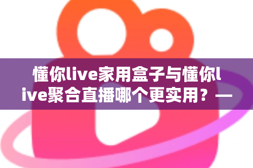 懂你live家用盒子与懂你live聚合直播哪个更实用？——一篇写给普通家庭的深度对比指南