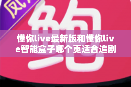 懂你live最新版和懂你live智能盒子哪个更适合追剧？追剧党必看的深度对比与选购指南