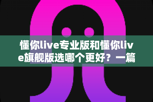 懂你live专业版和懂你live旗舰版选哪个更好？一篇讲透版本差异与选购攻略