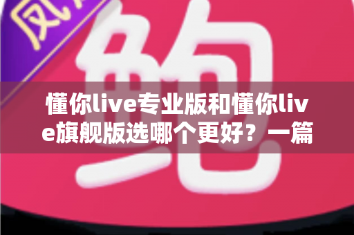 懂你live专业版和懂你live旗舰版选哪个更好？一篇讲透版本差异与选购攻略