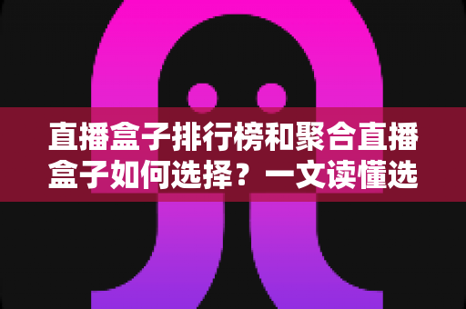 直播盒子排行榜和聚合直播盒子如何选择？一文读懂选购要点与避坑指南