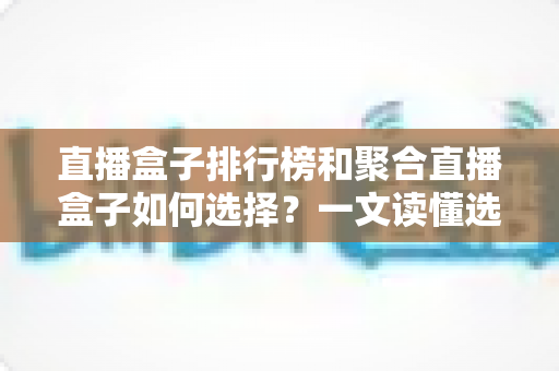 直播盒子排行榜和聚合直播盒子如何选择？一文读懂选购要点与避坑指南