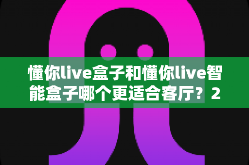 懂你live盒子和懂你live智能盒子哪个更适合客厅?2025年客厅影音升级选购深度对比指南 懂你live盒子和懂你live智能盒子哪个更适合客厅?2025年客厅影音升级选购深度对比指南