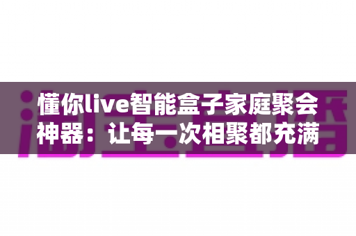 懂你live智能盒子家庭聚会神器:让每一次相聚都充满欢笑与温度的智能娱乐新体验 懂你live智能盒子家庭聚会神器:让每一次相聚都充满欢笑与温度的智能娱乐新体验