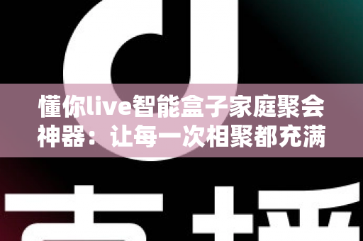 懂你live智能盒子家庭聚会神器:让每一次相聚都充满欢笑与温度的智能娱乐新体验 懂你live智能盒子家庭聚会神器:让每一次相聚都充满欢笑与温度的智能娱乐新体验