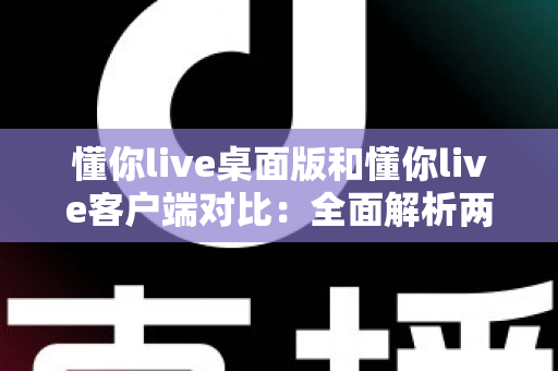 懂你live桌面版和懂你live客户端对比：全面解析两大版本差异，助你选择最佳使用方案