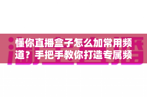 懂你直播盒子怎么加常用频道？手把手教你打造专属频道列表的完整攻略