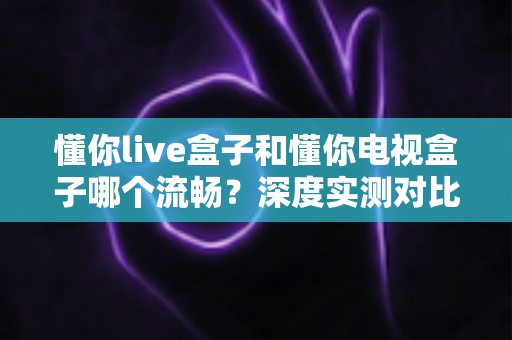 懂你live盒子和懂你电视盒子哪个流畅？深度实测对比帮你选对不踩坑