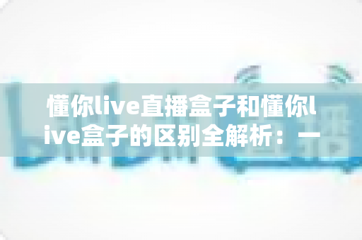 懂你live直播盒子和懂你live盒子的区别全解析:一文读懂两者差异,选对工具不踩坑 懂你live直播盒子和懂你live盒子的区别全解析:一文读懂两者差异,选对工具不踩坑