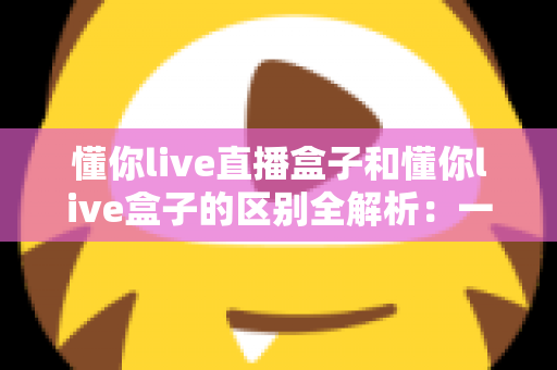 懂你live直播盒子和懂你live盒子的区别全解析：一文读懂两者差异，选对工具不踩坑