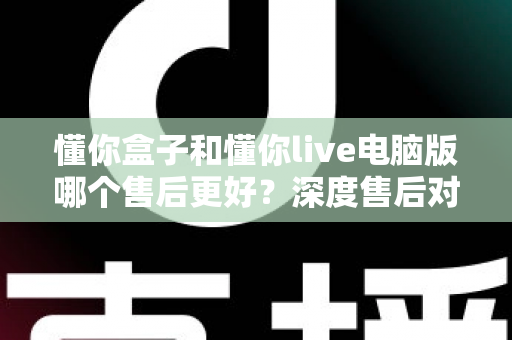 懂你盒子和懂你live电脑版哪个售后更好?深度售后对比分析与选购避坑指南 懂你盒子和懂你live电脑版哪个售后更好?深度售后对比分析与选购避坑指南