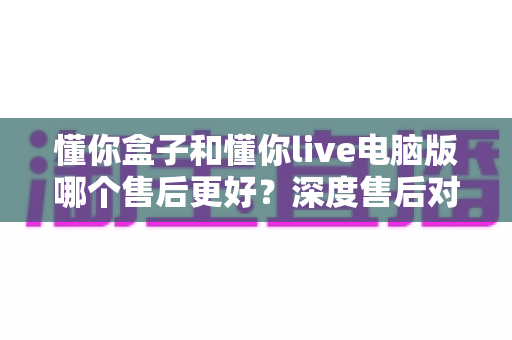 懂你盒子和懂你live电脑版哪个售后更好？深度售后对比分析与选购避坑指南