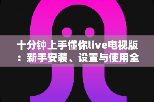 十分钟上手懂你live电视版:新手安装、设置与使用全攻略指南 十分钟上手懂你live电视版:新手安装、设置与使用全攻略指南