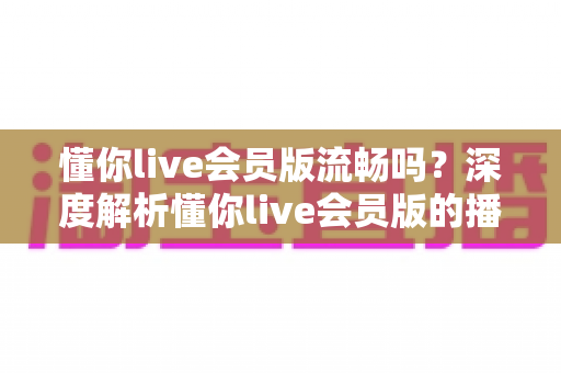 懂你live会员版流畅吗？深度解析懂你live会员版的播放体验与流畅度表现