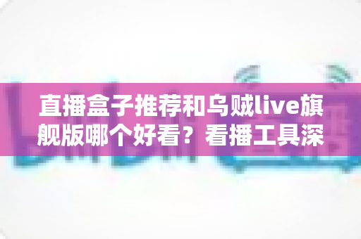 直播盒子推荐和乌贼live旗舰版哪个好看?看播工具深度对比与避坑选购指南 直播盒子推荐和乌贼live旗舰版哪个好看?看播工具深度对比与避坑选购指南