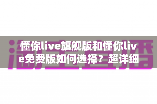 懂你live旗舰版和懂你live免费版如何选择？超详细对比测评与实用选购指南