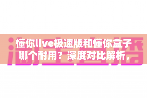 懂你live极速版和懂你盒子哪个耐用?深度对比解析,帮你选到更经久耐用的那一款 懂你live极速版和懂你盒子哪个耐用?深度对比解析,帮你选到更经久耐用的那一款